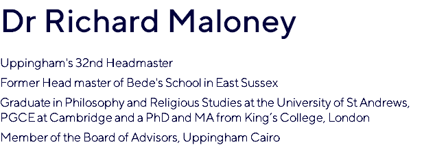 Dr Richard Maloney Uppingham's 32nd Headmaster Former Head master of Bede's School in East Sussex Graduate in Philosophy and Religious Studies at the University of St Andrews, PGCE at Cambridge and a PhD and MA from King’s College, London Member of the Board of Advisors, Uppingham Cairo
