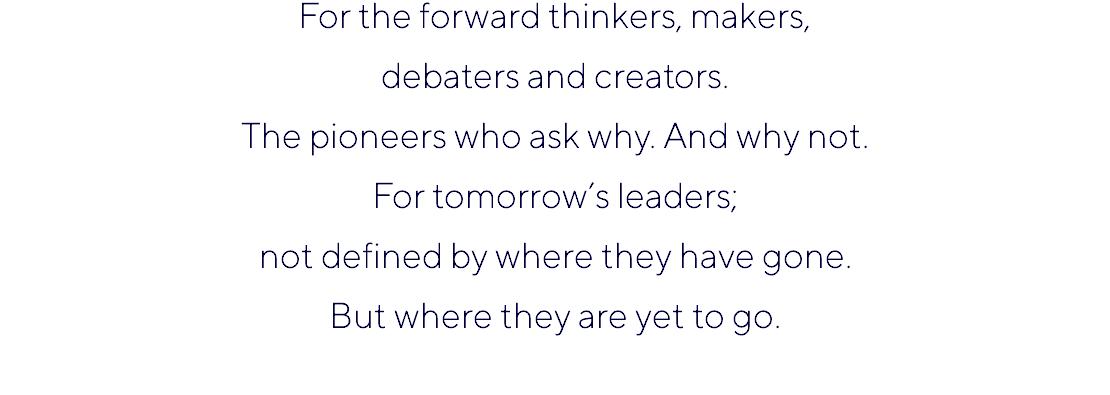For the forward thinkers, makers, debaters and creators. The pioneers who ask why. And why not. For tomorrow’s leaders; not defined by where they have gone. But where they are yet to go. 